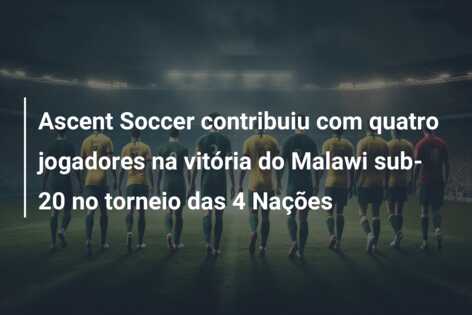 Ascent Soccer contribuiu com quatro jogadores na vitória do Malawi sub-20 no torneio das 4 Nações