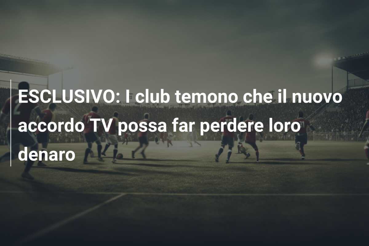 ESCLUSIVO: I club temono che il nuovo accordo TV possa far perdere loro denaro