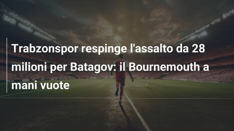 Trabzonspor respinge l'assalto da 28 milioni per Batagov: il Bournemouth a mani vuote