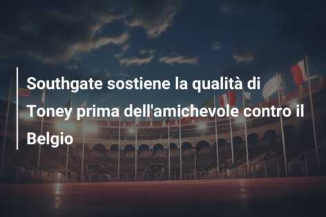 Southgate sostiene la qualità di Toney prima dell’amichevole contro il Belgio