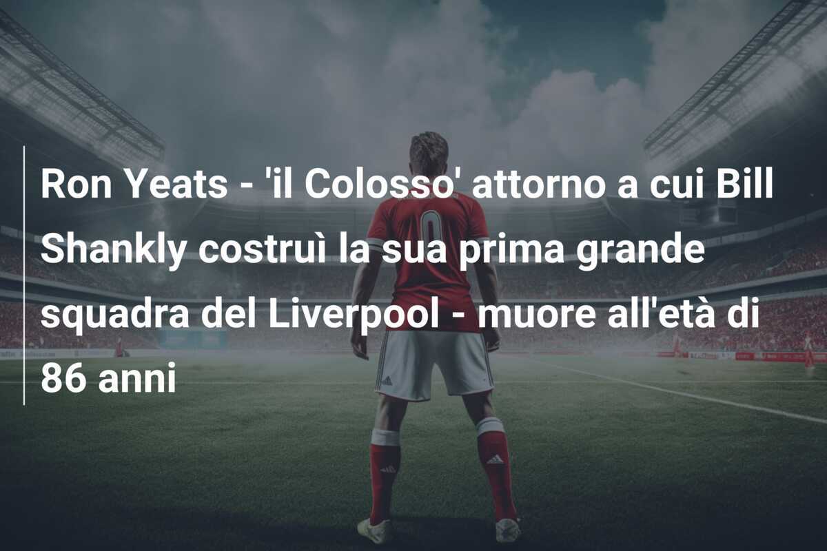 Ron Yeats - 'il Colosso' attorno a cui Bill Shankly costruì la sua prima grande squadra del Liverpool - muore all'età di 86 anni