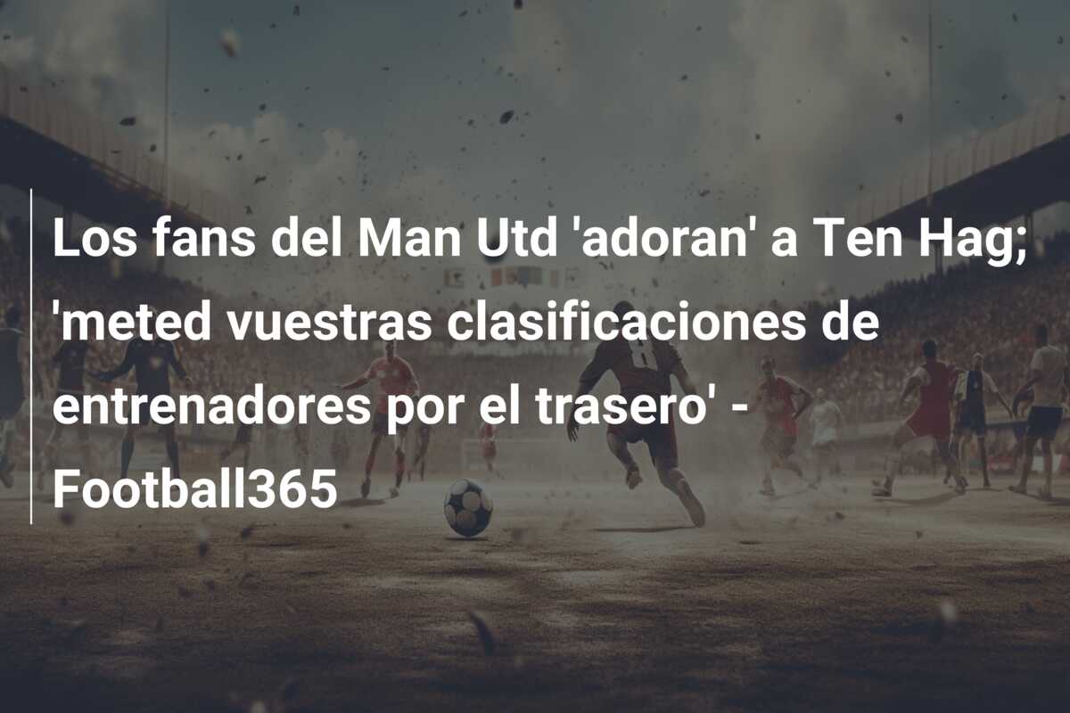 Los fans del Man Utd ‘adoran’ a Ten Hag; ‘meted vuestras clasificaciones de entrenadores por el trasero’ – Football365