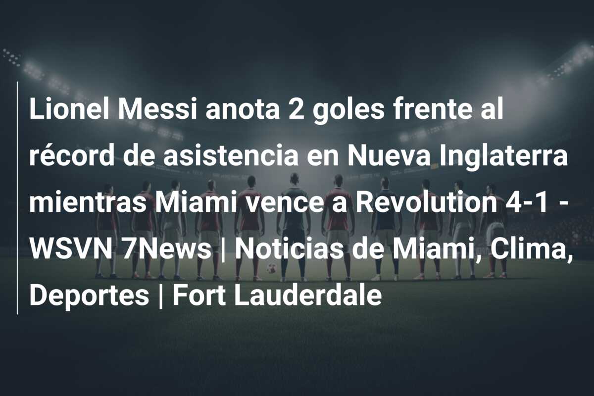 Lionel Messi anota 2 goles frente al récord de asistencia en Nueva Inglaterra mientras Miami vence a Revolution 4-1 – WSVN 7News | Noticias de Miami, Clima, Deportes | Fort Lauderdale