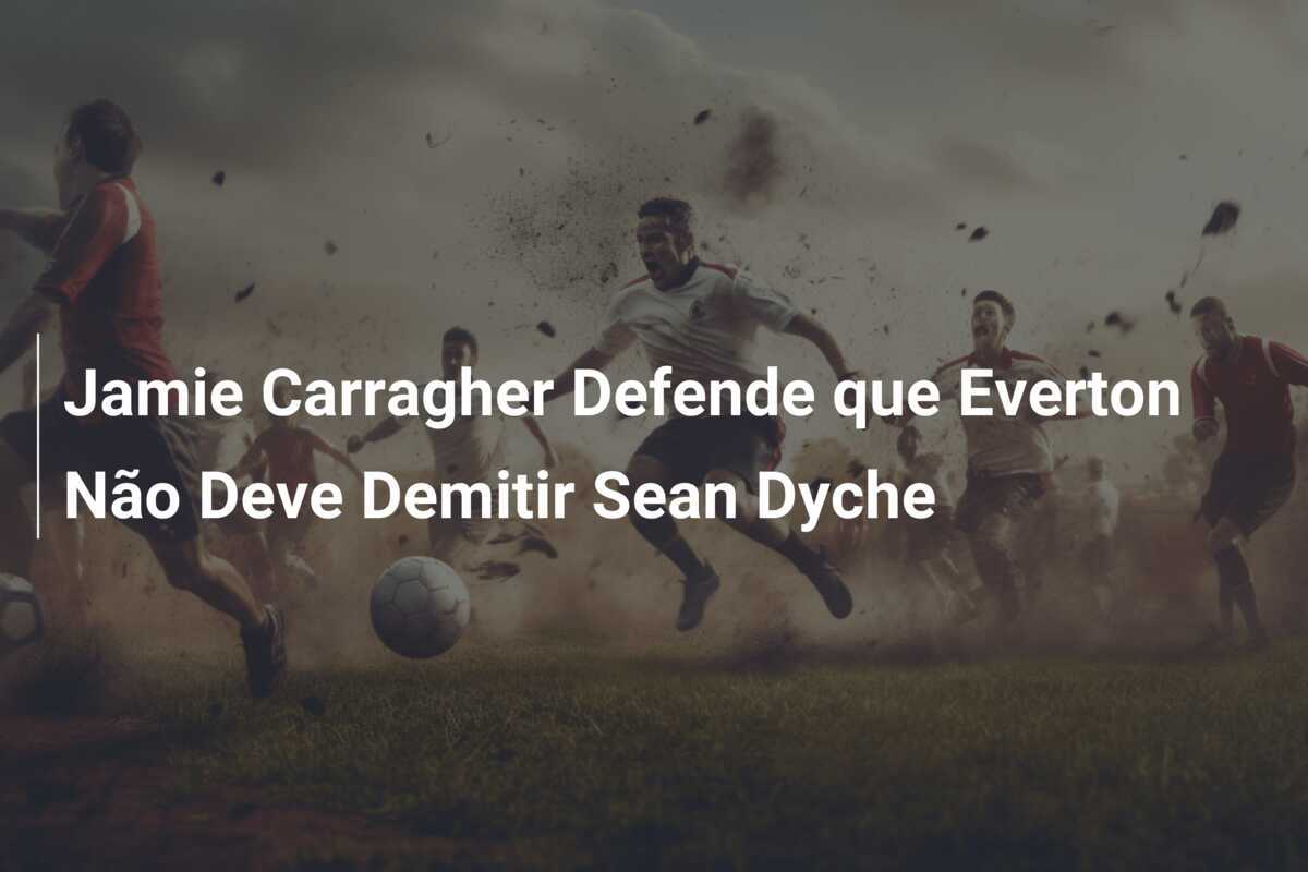 Jamie Carragher Defende que Everton Não Deve Demitir Sean Dyche