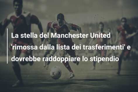 La stella del Manchester United ‘rimossa dalla lista dei trasferimenti’ e dovrebbe raddoppiare lo stipendio