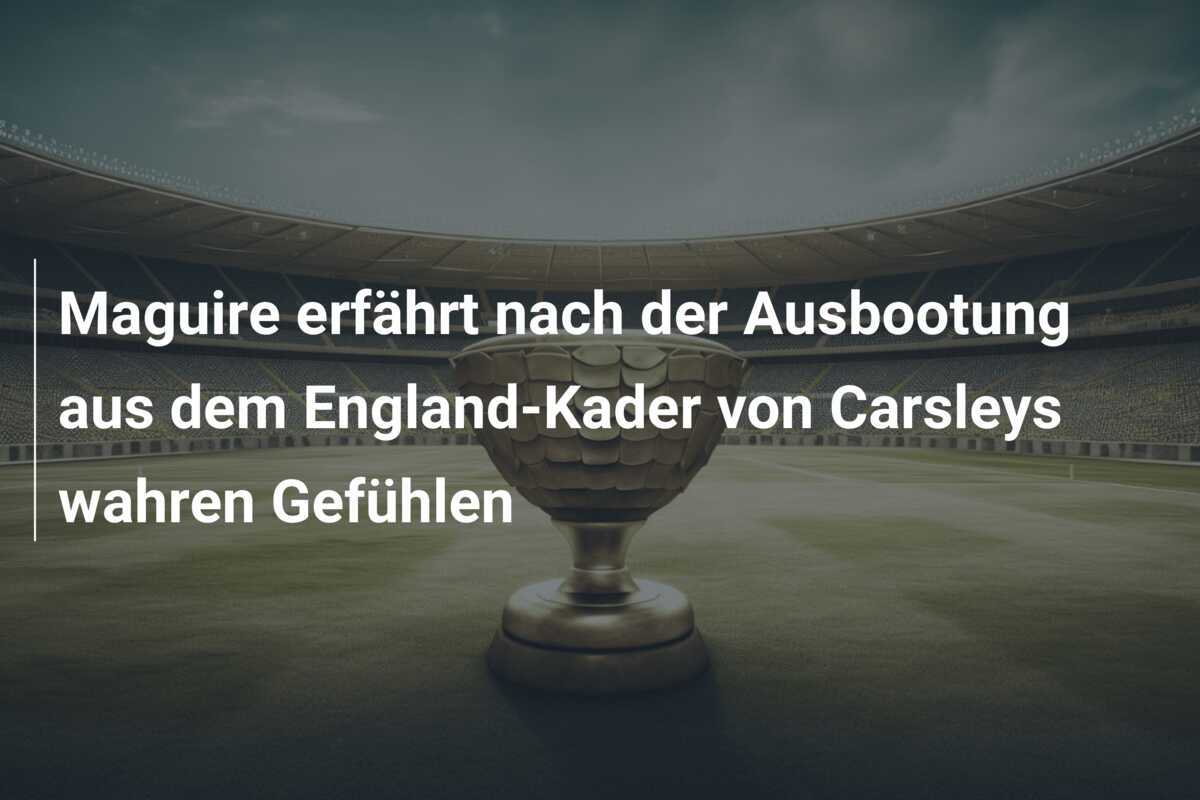 Maguire erfährt nach der Ausbootung aus dem England-Kader von Carsleys wahren Gefühlen