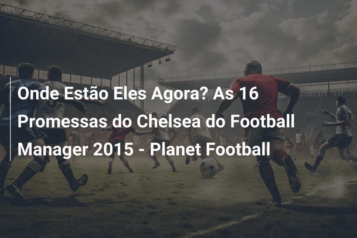 Onde Estão Eles Agora? As 16 Promessas do Chelsea do Football Manager 2015 - Planet Football