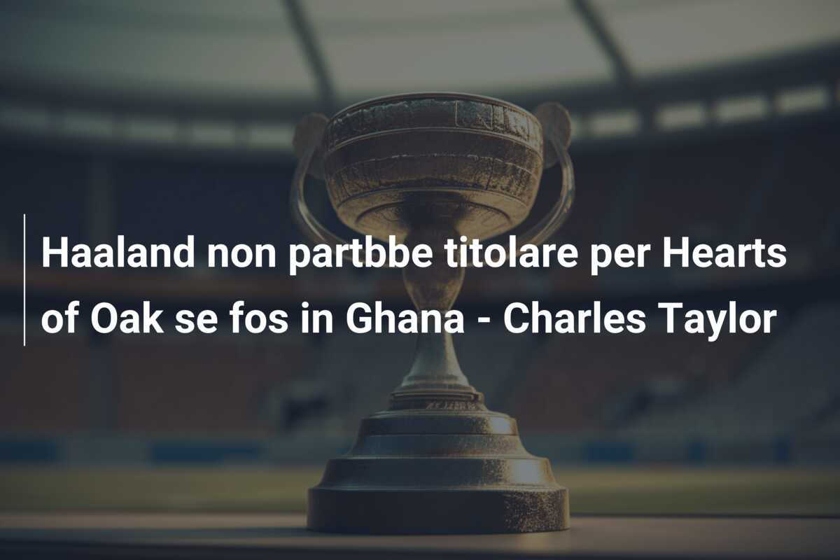 Haaland non partbbe titolare per Hearts of Oak se fos in Ghana – Charles Taylor
