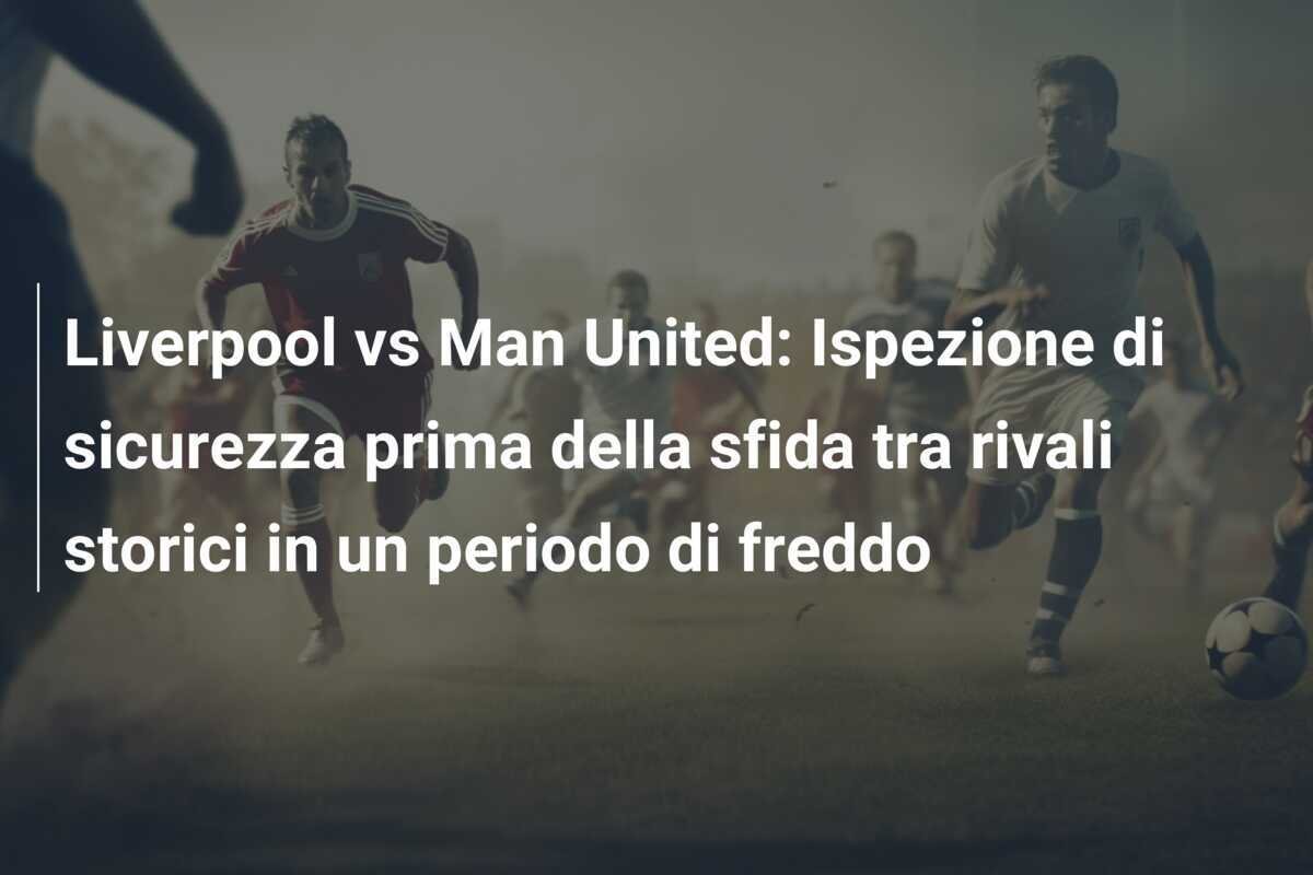 Liverpool vs Man United: Ispezione di sicurezza prima della sfida tra rivali storici in un periodo di freddo