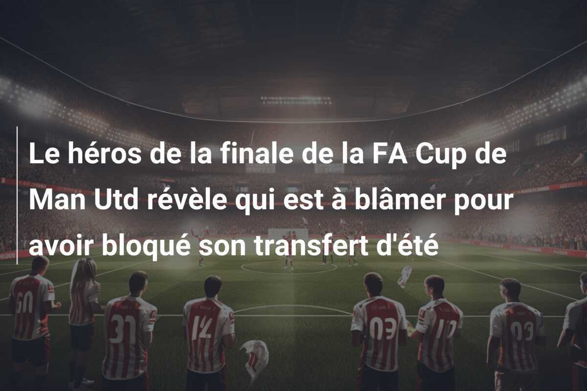 Le héros de la finale de la FA Cup de Man Utd révèle qui est à blâmer pour avoir bloqué son transfert d'été