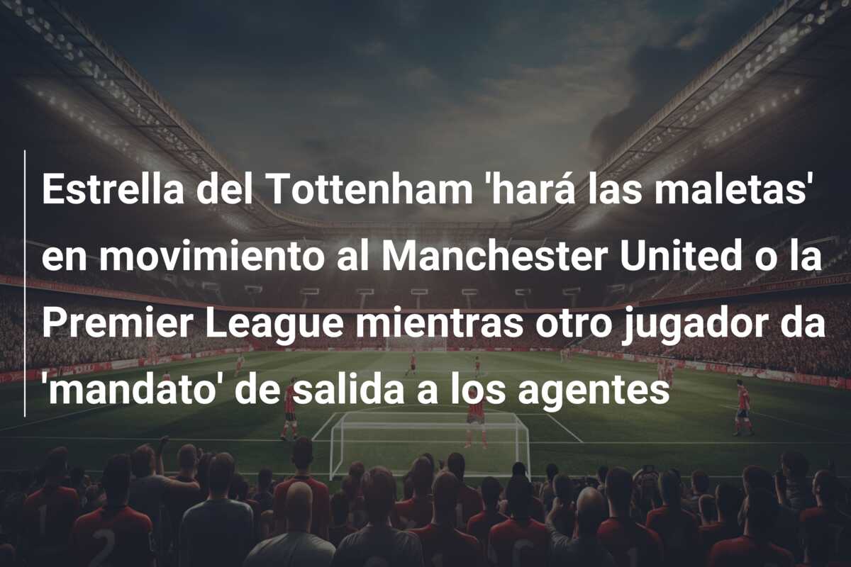 Estrella del Tottenham ‘hará las maletas’ en movimiento al Manchester United o la Premier League mientras otro jugador da ‘mandato’ de salida a los agentes