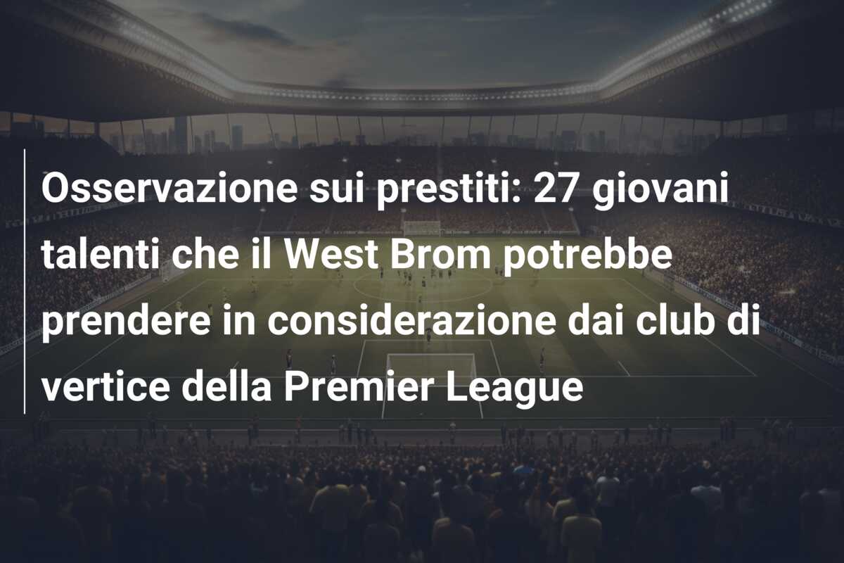 Osservazione sui prestiti: 27 giovani talenti che il West Brom potrebbe prendere in considerazione dai club di vertice della Premier League
