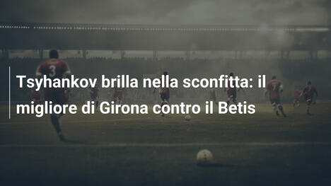 Tsyhankov brilla nella sconfitta: il migliore di Girona contro il Betis
