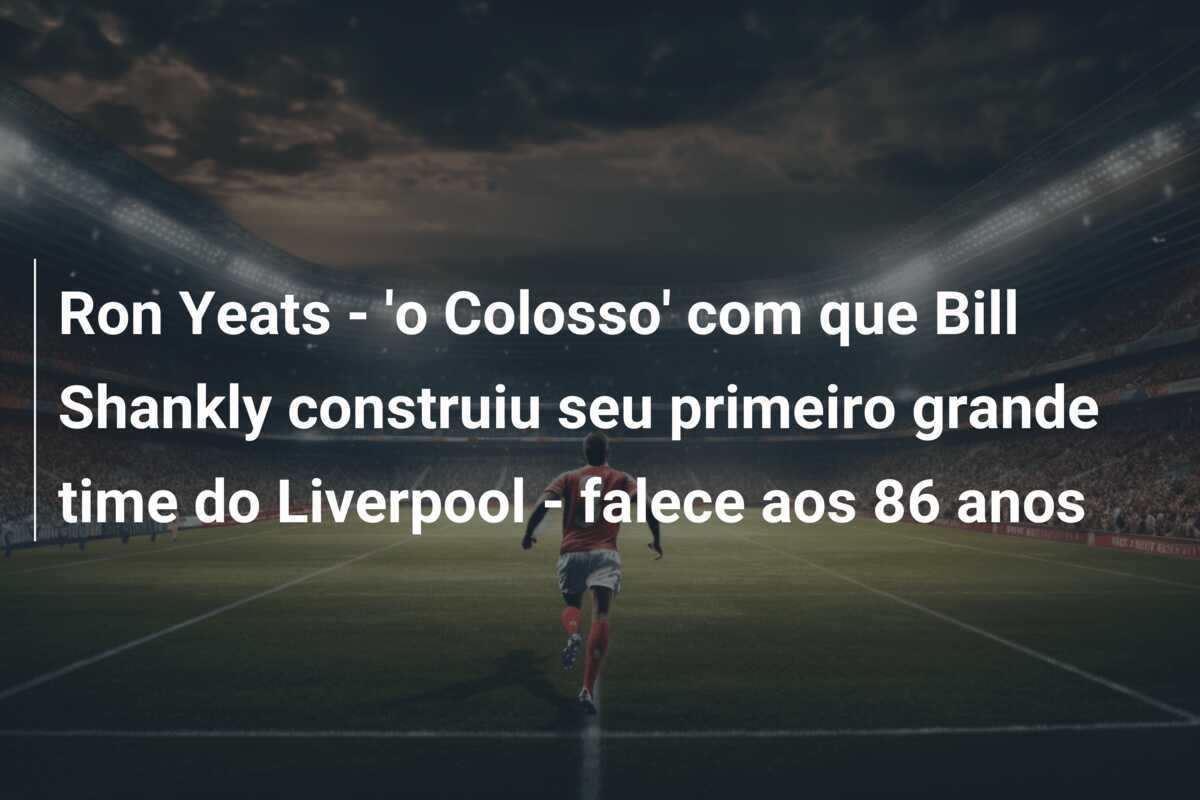 Ron Yeats - 'o Colosso' com que Bill Shankly construiu seu primeiro grande time do Liverpool - falece aos 86 anos