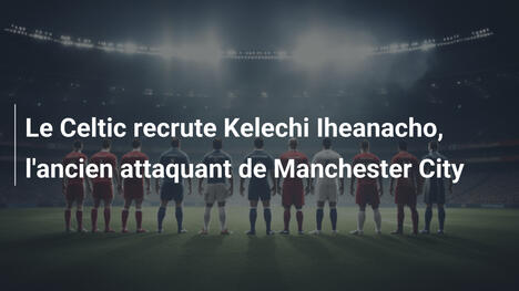 Le Celtic recrute Kelechi Iheanacho, l'ancien attaquant de Manchester City