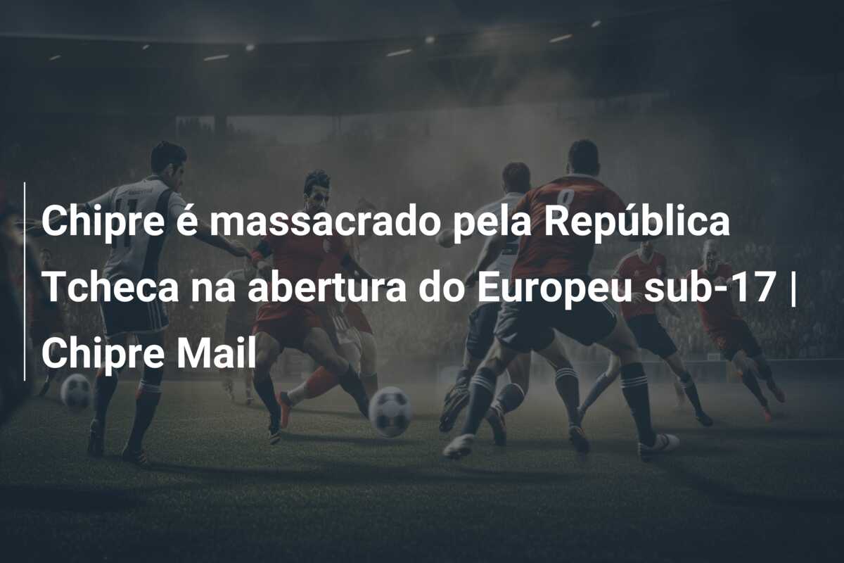Chipre é massacrado pela República Tcheca na abertura do Europeu sub-17 | Chipre Mail