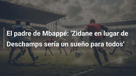 El padre de Mbappé: 'Zidane en lugar de Deschamps sería un sueño para todos'
