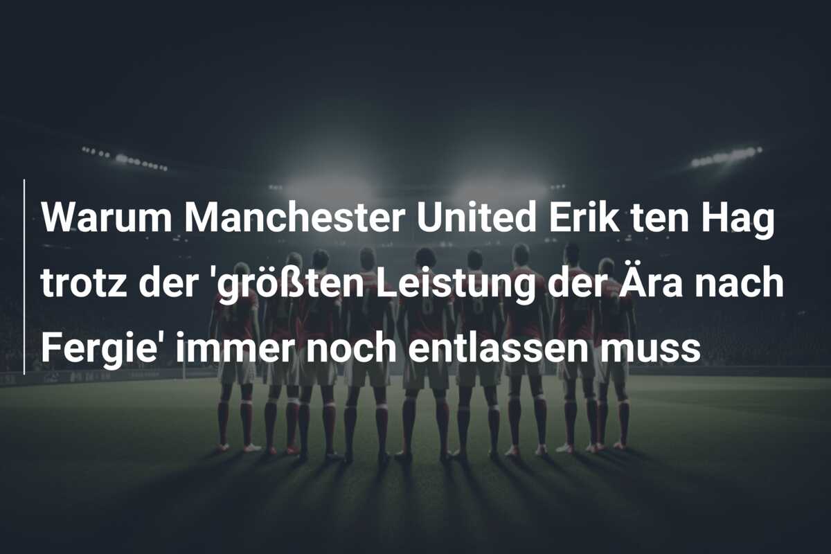 Warum Manchester United Erik ten Hag trotz der ‘größten Leistung der Ära nach Fergie’ immer noch entlassen muss