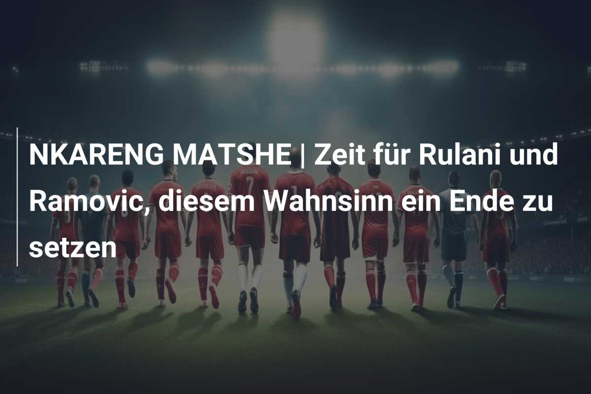 NKARENG MATSHE | Zeit für Rulani und Ramovic, diesem Wahnsinn ein Ende zu setzen