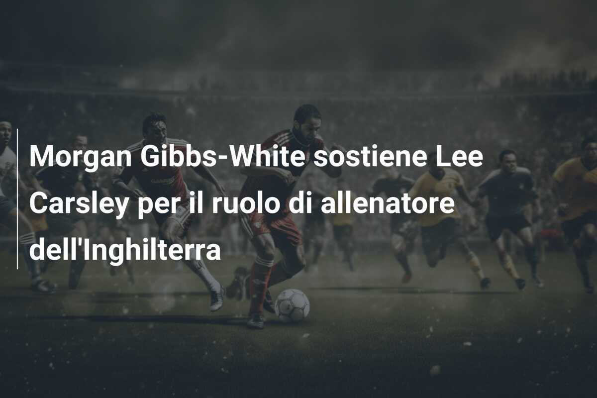 Morgan Gibbs-White sostiene Lee Carsley per il ruolo di allenatore dell’Inghilterra