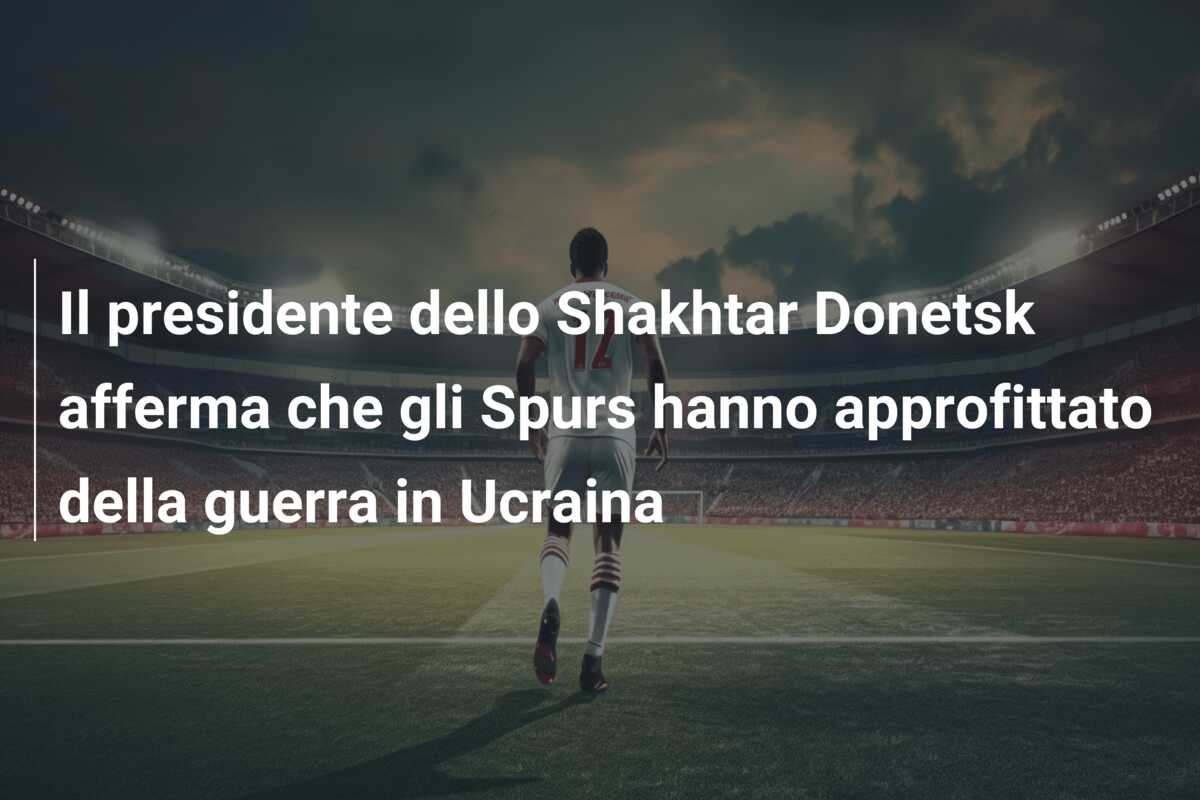 Il presidente dello Shakhtar Donetsk afferma che gli Spurs hanno approfittato della guerra in Ucraina