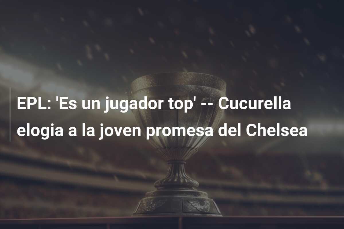 EPL: 'Es un jugador top' -- Cucurella elogia a la joven promesa del Chelsea