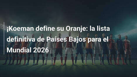 ¡Koeman define su Oranje: la lista definitiva de Países Bajos para el Mundial 2026