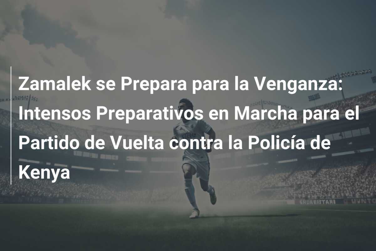 Zamalek se Prepara para la Venganza: Intensos Preparativos en Marcha para el Partido de Vuelta contra la Policía de Kenya