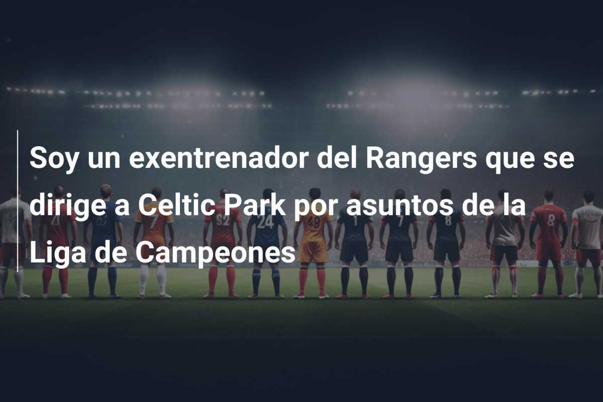 Soy un exentrenador del Rangers que se dirige a Celtic Park por asuntos de la Liga de Campeones