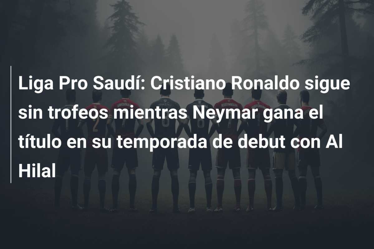Liga Pro Saudí: Cristiano Ronaldo sigue sin trofeos mientras Neymar gana el título en su temporada de debut con Al Hilal