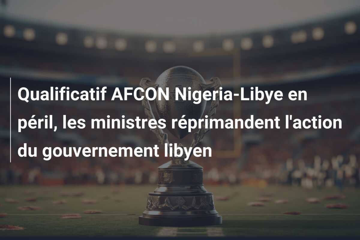 Qualificatif AFCON Nigeria-Libye en péril, les ministres réprimandent l'action du gouvernement libyen