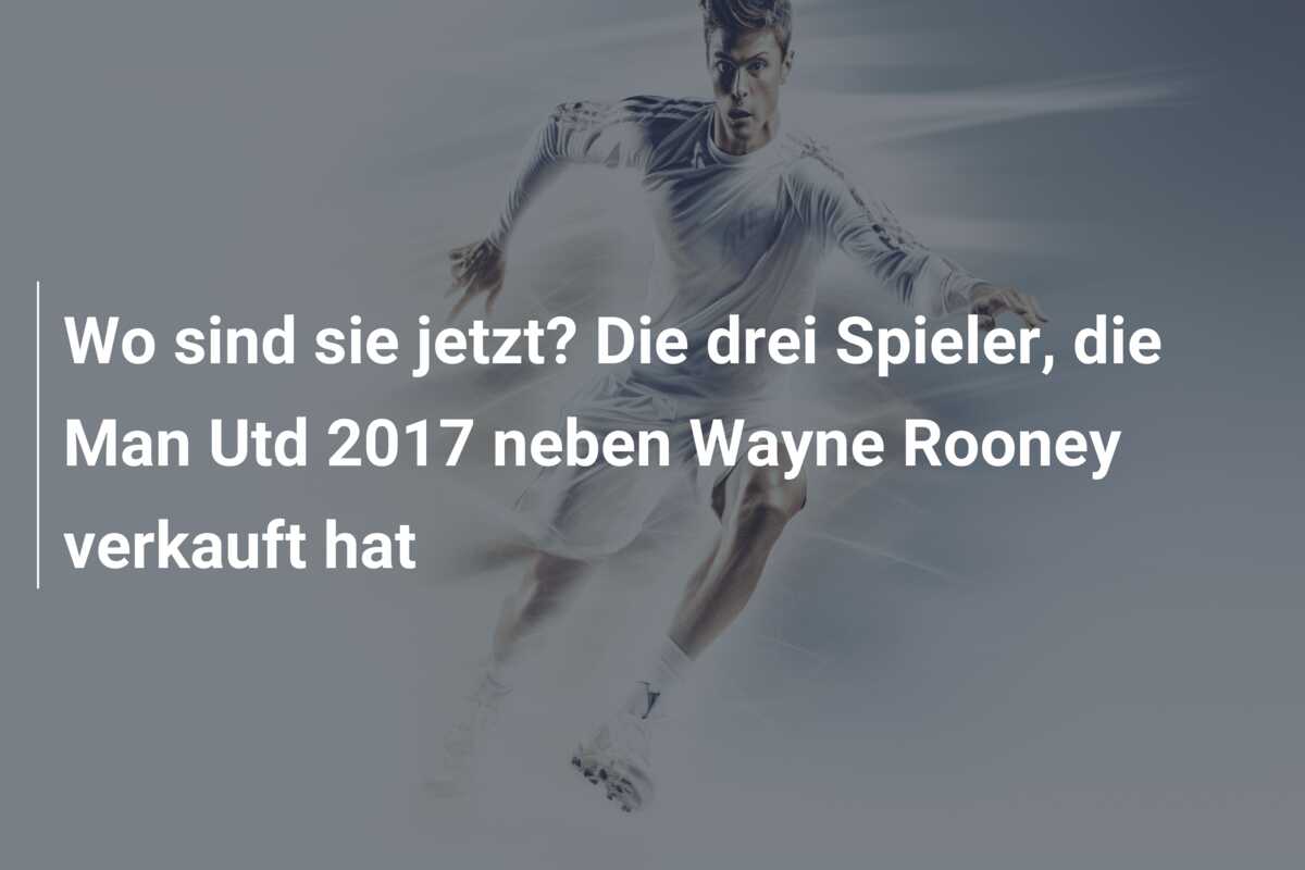 Wo sind sie jetzt? Die drei Spieler, die Man Utd 2017 neben Wayne Rooney verkauft hat