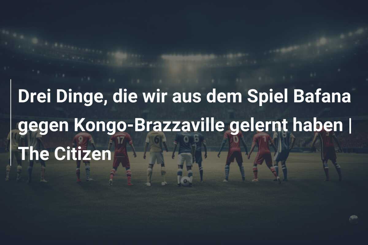 Drei Dinge, die wir aus dem Spiel Bafana gegen Kongo-Brazzaville gelernt haben | The Citizen