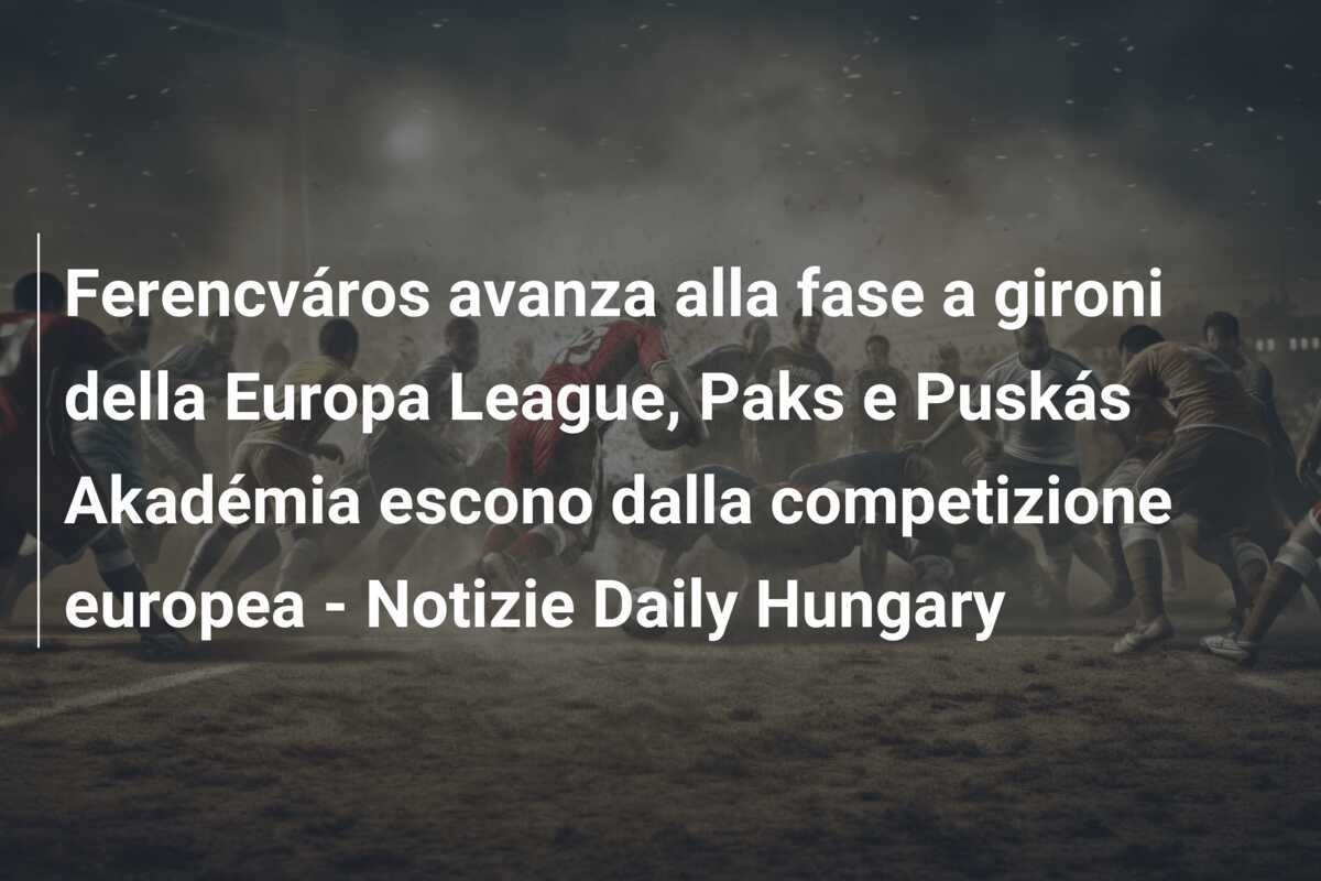 Ferencváros avanza alla fase a gironi della Europa League, Paks e Puskás Akadémia escono dalla competizione europea – Notizie Daily Hungary
