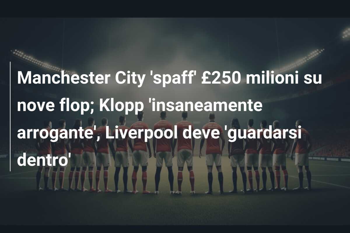 Manchester City ‘spaff’ £250 milioni su nove flop; Klopp ‘insaneamente arrogante’, Liverpool deve ‘guardarsi dentro’