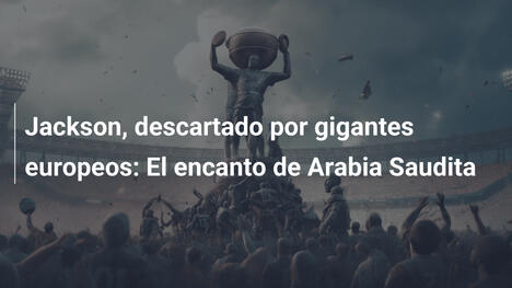 Jackson, descartado por gigantes europeos: El encanto de Arabia Saudita