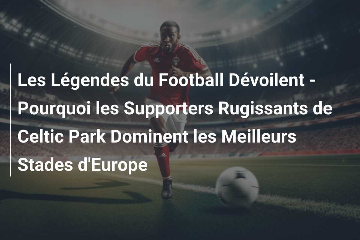 Les Légendes du Football Dévoilent - Pourquoi les Supporters Rugissants de Celtic Park Dominent les Meilleurs Stades d'Europe