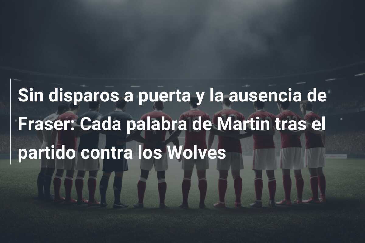 Sin disparos a puerta y la ausencia de Fraser: Cada palabra de Martin tras el partido contra los Wolves