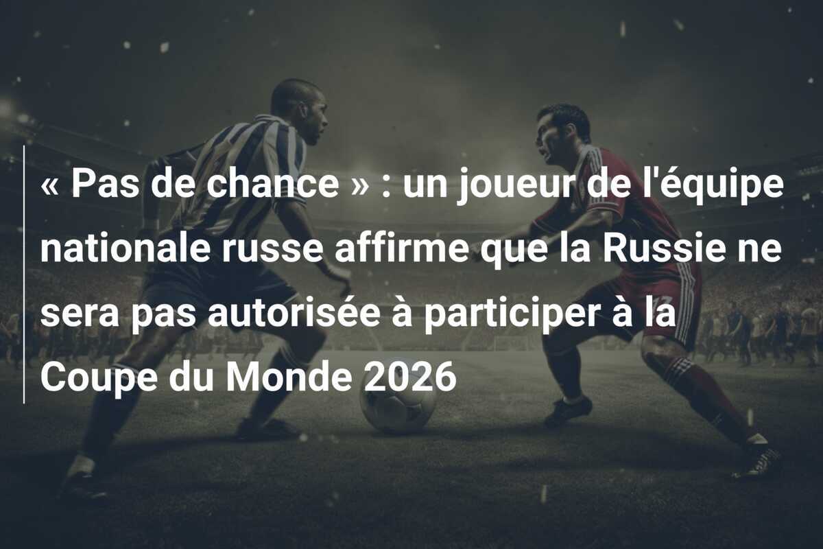 « Pas de chance » : un joueur de l’équipe nationale russe affirme que la Russie ne sera pas autorisée à participer à la Coupe du Monde 2026
