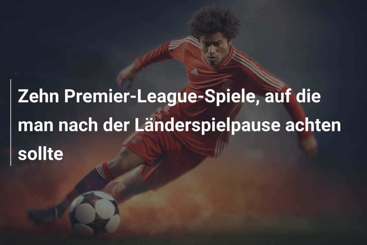 Zehn Premier-League-Spiele, auf die man nach der Länderspielpause achten sollte