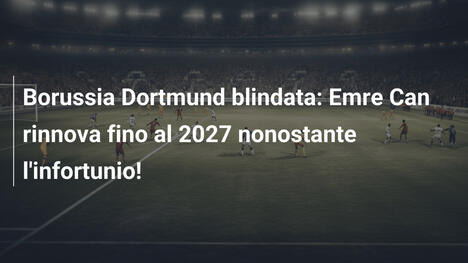 Borussia Dortmund blindata: Emre Can rinnova fino al 2027 nonostante l'infortunio!