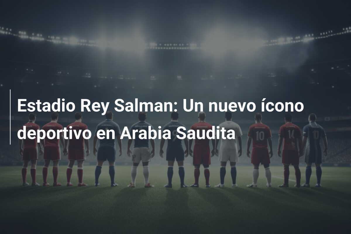 Estadio Rey Salman: Un nuevo ícono deportivo en Arabia Saudita