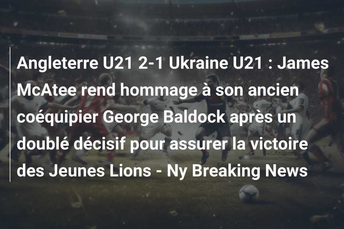 Angleterre U21 2-1 Ukraine U21 : James McAtee rend hommage à son ancien coéquipier George Baldock après un doublé décisif pour assurer la victoire des Jeunes Lions - Ny Breaking News