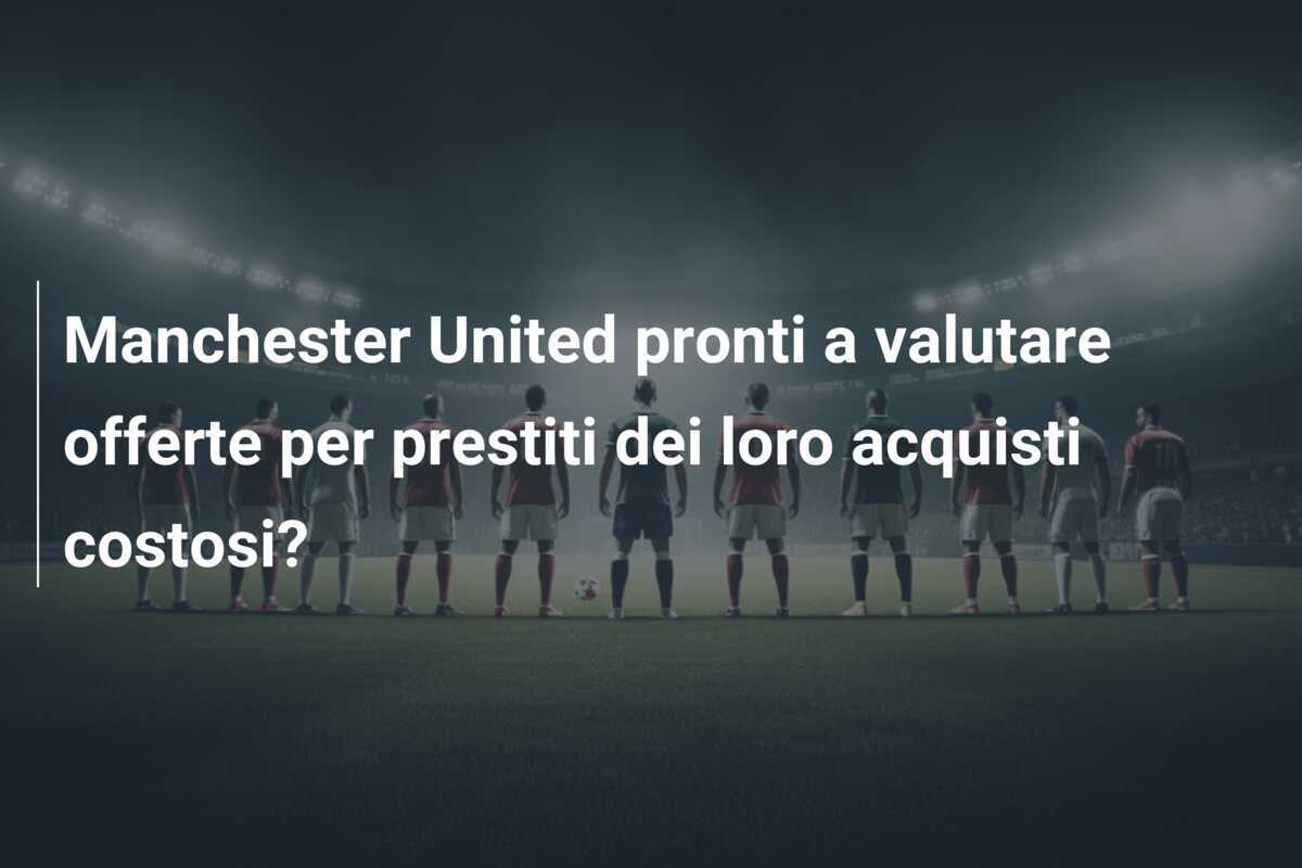 Manchester United pronti a valutare offerte per prestiti dei loro acquisti costosi?