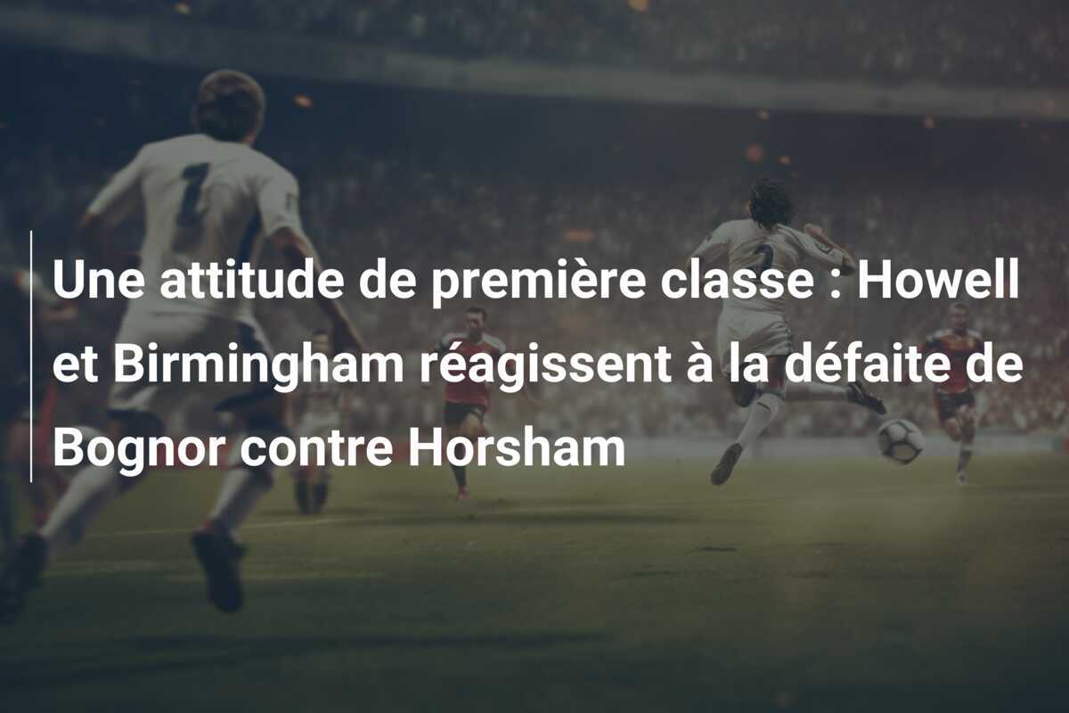 Une attitude de première classe : Howell et Birmingham réagissent à la défaite de Bognor contre Horsham