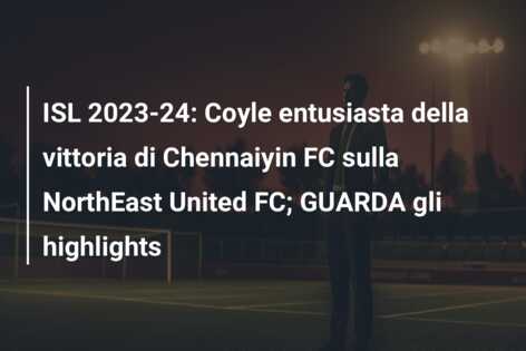 ISL 2023-24: Coyle entusiasta della vittoria di Chennaiyin FC sulla NorthEast United FC; GUARDA gli highlights