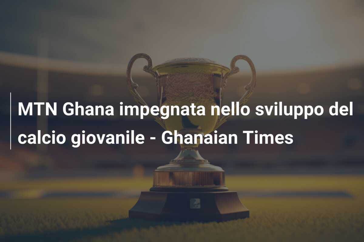 MTN Ghana impegnata nello sviluppo del calcio giovanile - Ghanaian Times
