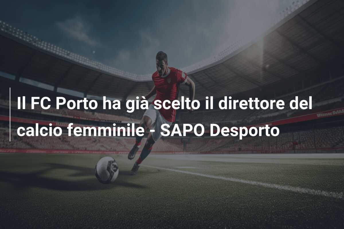 Il FC Porto ha già scelto il direttore del calcio femminile – SAPO Desporto
