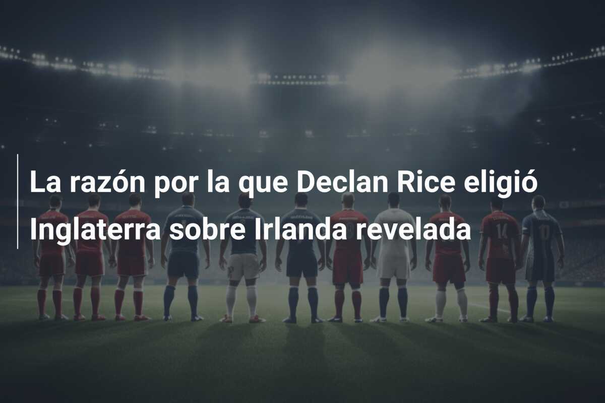 La razón por la que Declan Rice eligió Inglaterra sobre Irlanda revelada