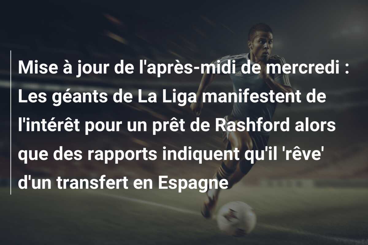 Mise à jour de l'après-midi de mercredi : Les géants de La Liga manifestent de l'intérêt pour un prêt de Rashford alors que des rapports indiquent qu'il 'rêve' d'un transfert en Espagne